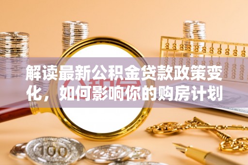 宁国解读最新公积金贷款政策变化，如何影响你的购房计划？