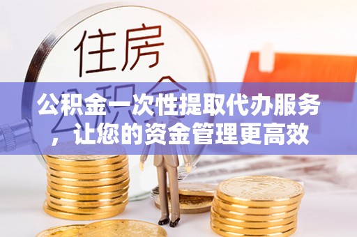 宁国公积金一次性提取代办服务，让您的资金管理更高效