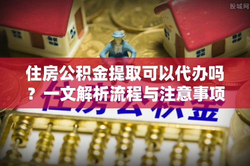 宁国住房公积金提取可以代办吗？一文解析流程与注意事项