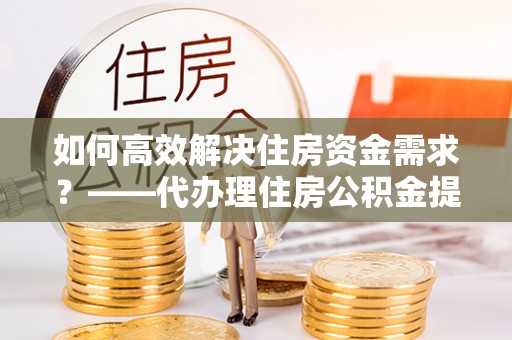 宁国如何高效解决住房资金需求？——代办理住房公积金提取服务全解析