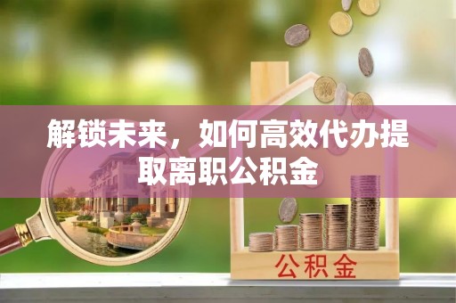 宁国解锁未来，如何高效代办提取离职公积金