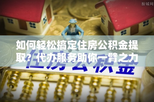 宁国如何轻松搞定住房公积金提取？代办服务助你一臂之力