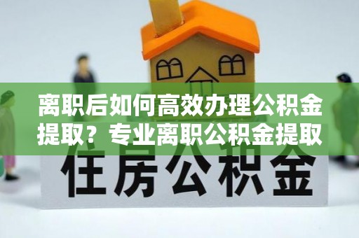宁国离职后如何高效办理公积金提取？专业离职公积金提取代办服务指南