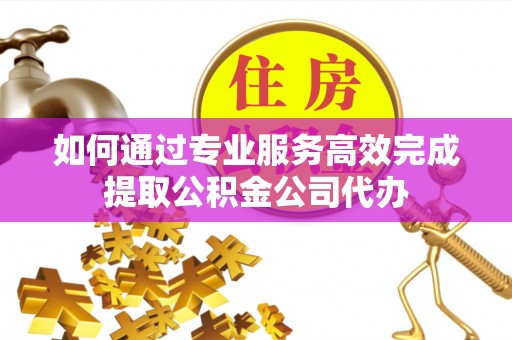 宁国如何通过专业服务高效完成提取公积金公司代办