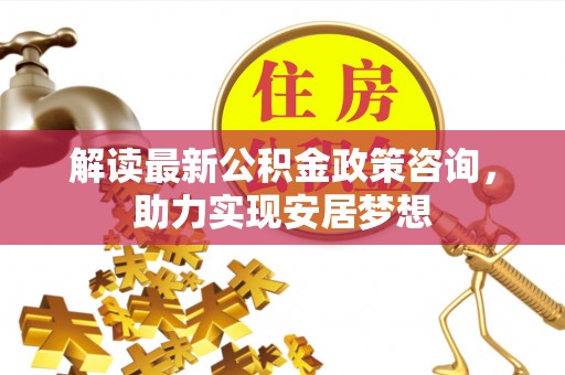 宁国解读最新公积金政策咨询，助力实现安居梦想