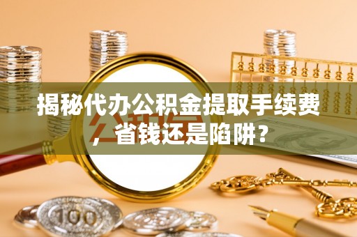 宁国揭秘代办公积金提取手续费，省钱还是陷阱？