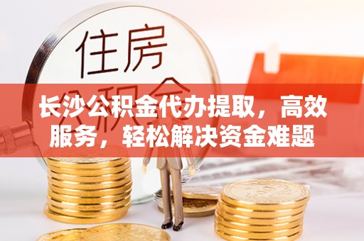 宁国长沙公积金代办提取，高效服务，轻松解决资金难题