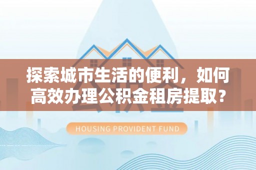 宁国探索城市生活的便利，如何高效办理公积金租房提取？