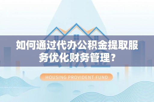 宁国如何通过代办公积金提取服务优化财务管理？