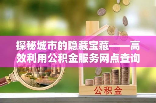 宁国探秘城市的隐藏宝藏——高效利用公积金服务网点查询提升生活品质