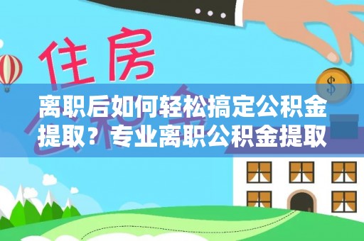 宁国离职后如何轻松搞定公积金提取？专业离职公积金提取代办服务助你一臂之力