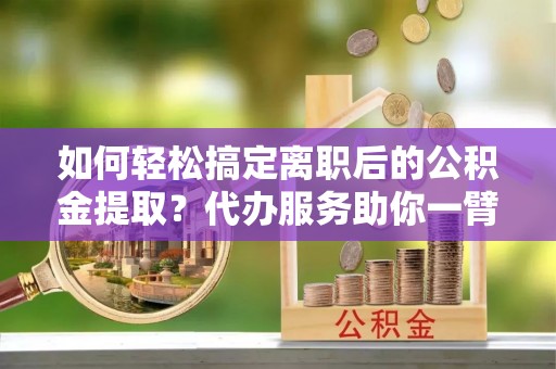 宁国如何轻松搞定离职后的公积金提取？代办服务助你一臂之力
