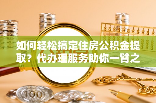 宁国如何轻松搞定住房公积金提取？代办理服务助你一臂之力