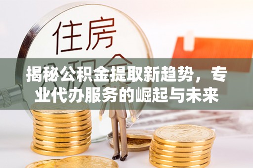 宁国揭秘公积金提取新趋势，专业代办服务的崛起与未来